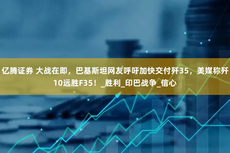 亿腾证券 大战在即，巴基斯坦网友呼吁加快交付歼35，美媒称歼10远胜F35！_胜利_印巴战争_信心