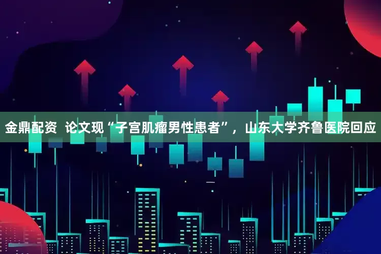 金鼎配资  论文现“子宫肌瘤男性患者”，山东大学齐鲁医院回应