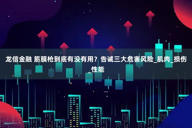 龙信金融 筋膜枪到底有没有用？告诫三大危害风险_肌肉_损伤_性能