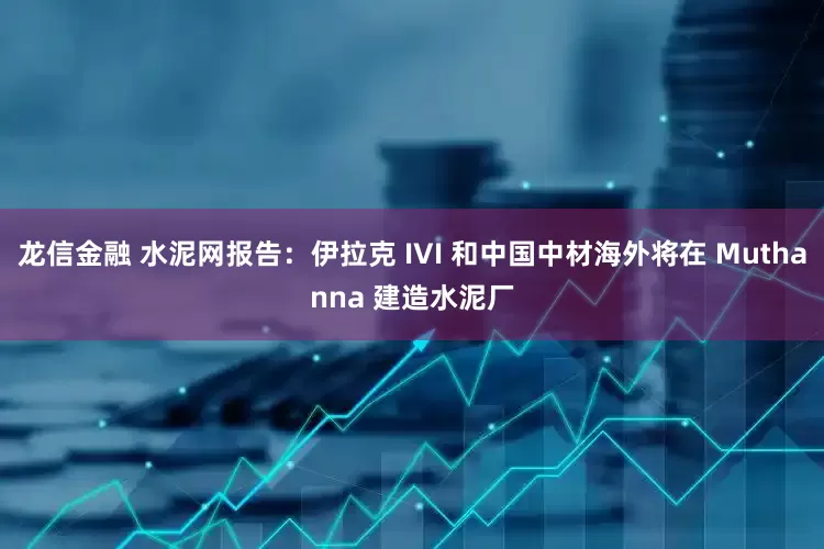 龙信金融 水泥网报告：伊拉克 IVI 和中国中材海外将在 Muthanna 建造水泥厂