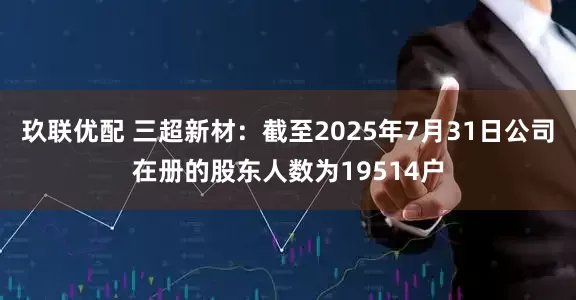 玖联优配 三超新材：截至2025年7月31日公司在册的股东人数为19514户