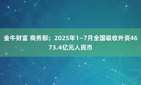 金牛财富 商务部：2025年1—7月全国吸收外资4673.4亿元人民币