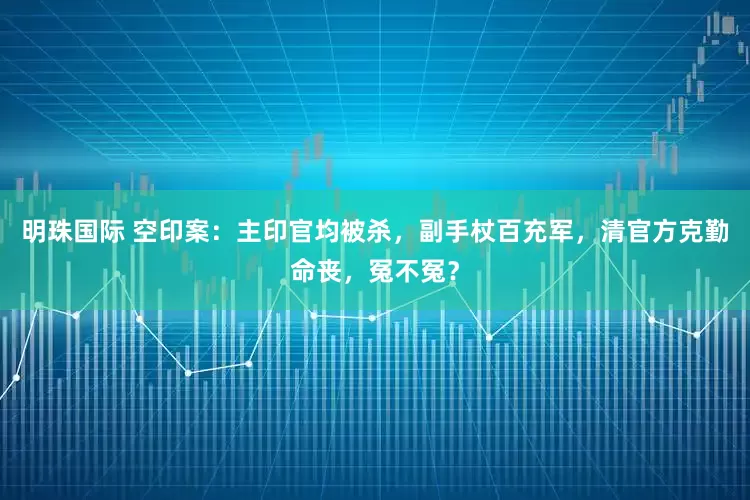 明珠国际 空印案：主印官均被杀，副手杖百充军，清官方克勤命丧，冤不冤？