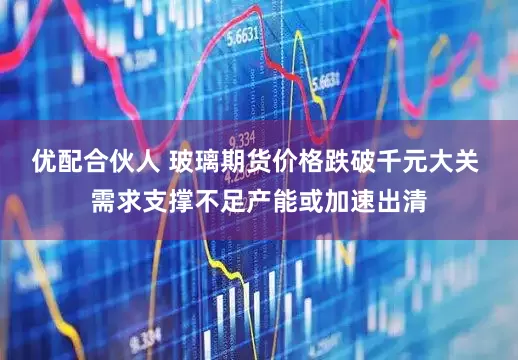 优配合伙人 玻璃期货价格跌破千元大关 需求支撑不足产能或加速出清