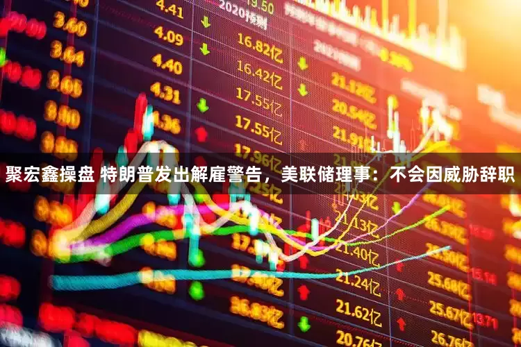 聚宏鑫操盘 特朗普发出解雇警告，美联储理事：不会因威胁辞职