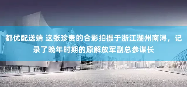 都优配送端 这张珍贵的合影拍摄于浙江湖州南浔，记录了晚年时期的原解放军副总参谋长